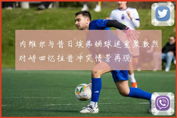 内维尔与昔日埃弗顿球迷重聚激烈对峙回忆往昔冲突情景再现