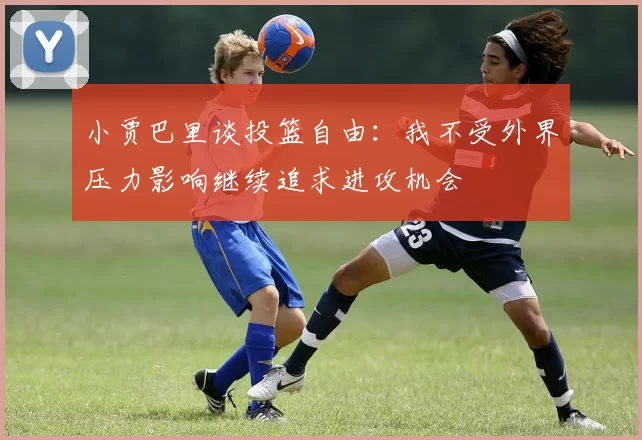 小贾巴里谈投篮自由：我不受外界压力影响继续追求进攻机会