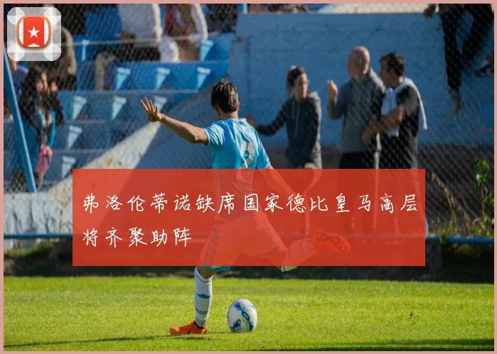 弗洛伦蒂诺缺席国家德比皇马高层将齐聚助阵