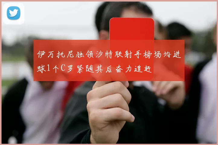 伊万托尼独领沙特联射手榜场均进球1个C罗紧随其后奋力追赶