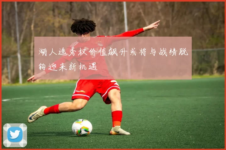 湖人选秀权价值飙升或将与战绩脱钩迎来新机遇