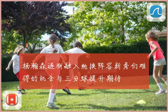 杨瀚森逐渐融入轮换阵容新秀们难得的机会与三分球提升期待