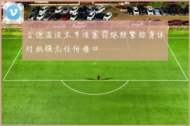 古德温谈末节活塞罚球频繁称身体对抗强无任何借口