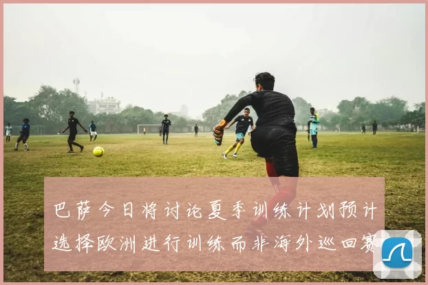 巴萨今日将讨论夏季训练计划预计选择欧洲进行训练而非海外巡回赛