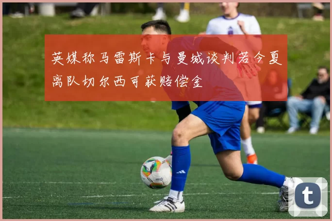 英媒称马雷斯卡与曼城谈判若今夏离队切尔西可获赔偿金