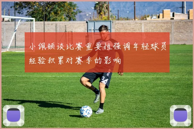 小佩顿谈比赛重要性强调年轻球员经验积累对赛季的影响