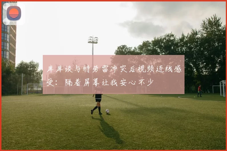 库库谈与特劳雷冲突后视频连线感受：隔着屏幕让我安心不少