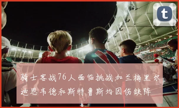 骑士客战76人面临挑战加兰梅里尔迪恩韦德和斯特鲁斯均因伤缺阵