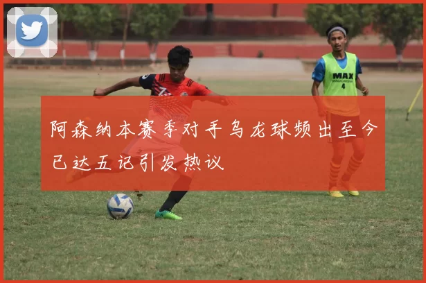 阿森纳本赛季对手乌龙球频出至今已达五记引发热议