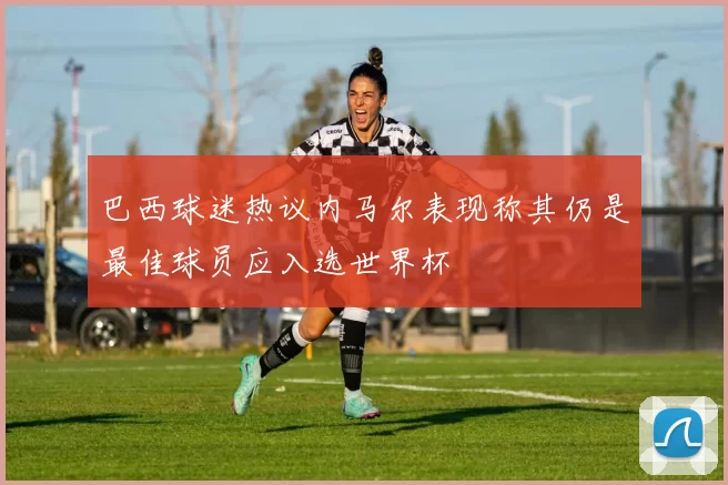 巴西球迷热议内马尔表现称其仍是最佳球员应入选世界杯