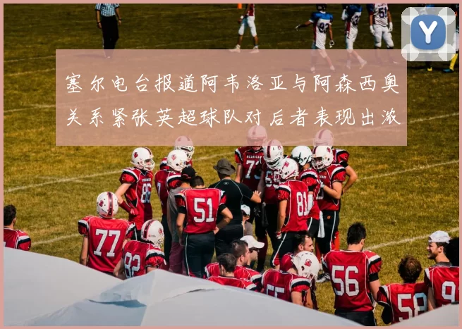 塞尔电台报道阿韦洛亚与阿森西奥关系紧张英超球队对后者表现出浓厚兴趣