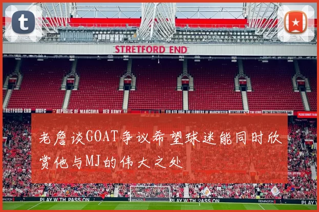 老詹谈GOAT争议希望球迷能同时欣赏他与MJ的伟大之处