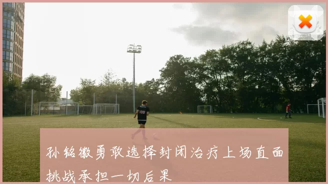 孙铭徽勇敢选择封闭治疗上场直面挑战承担一切后果